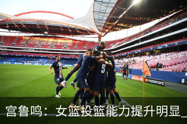 宫鲁鸣：女篮投篮能力提升明显 盼海外球员尽早归队